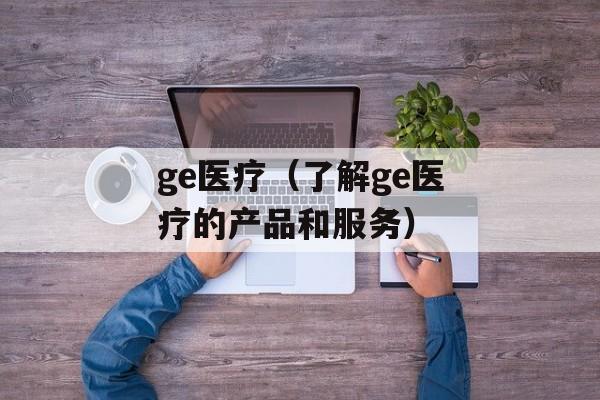 ge医疗（了解ge医疗的产品和服务）-第1张图片-居家生活