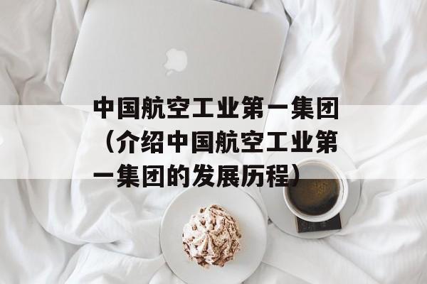 中国航空工业第一集团（介绍中国航空工业第一集团的发展历程）-第1张图片-居家生活