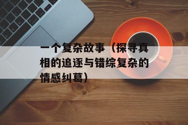 一个复杂故事（探寻真相的追逐与错综复杂的情感纠葛）-第1张图片-居家生活
