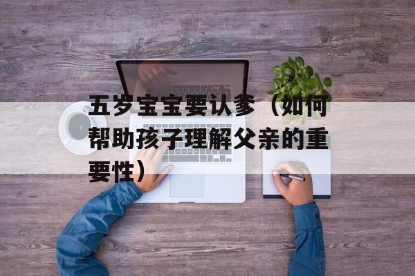 五岁宝宝要认爹（如何帮助孩子理解父亲的重要性）-第1张图片-居家生活