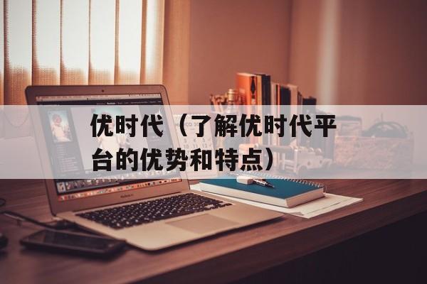 优时代（了解优时代平台的优势和特点）-第1张图片-居家生活