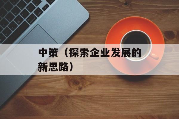 中策（探索企业发展的新思路）-第1张图片-居家生活