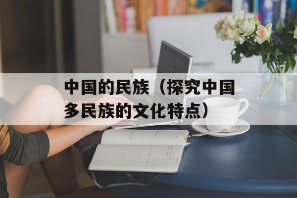 中国的民族（探究中国多民族的文化特点）-第1张图片-居家生活
