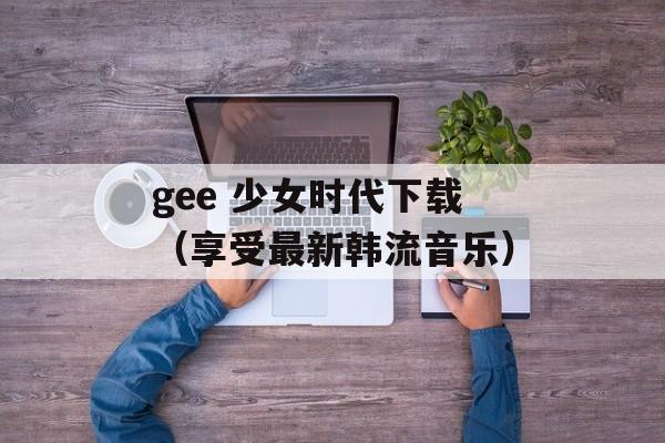gee 少女时代下载（享受最新韩流音乐）-第1张图片-居家生活