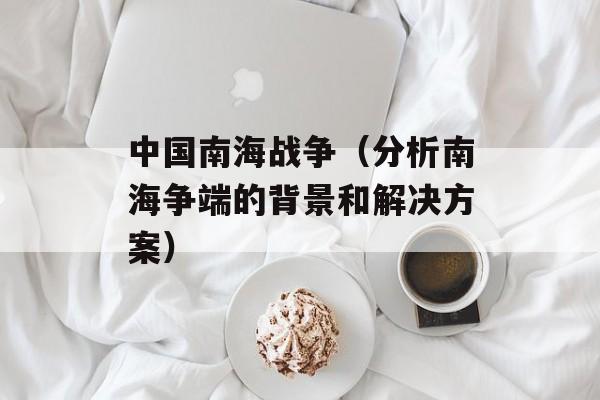 中国南海战争（分析南海争端的背景和解决方案）-第1张图片-居家生活