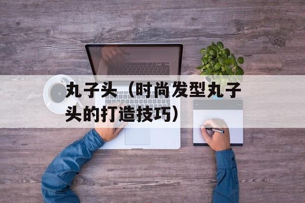 丸子头（时尚发型丸子头的打造技巧）-第1张图片-居家生活