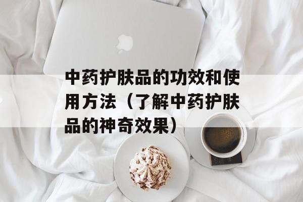 中药护肤品的功效和使用方法（了解中药护肤品的神奇效果）-第1张图片-居家生活