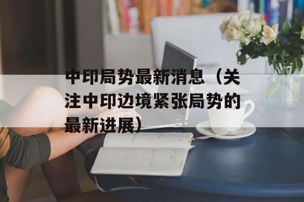 中印局势最新消息（关注中印边境紧张局势的最新进展）-第1张图片-居家生活