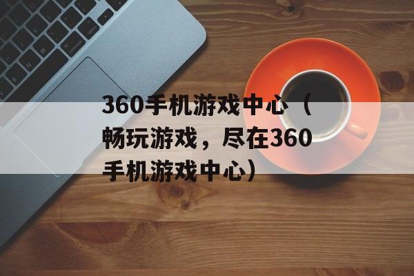 360手机游戏中心（畅玩游戏，尽在360手机游戏中心）-第1张图片-居家生活