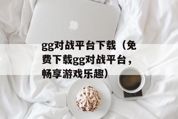 gg对战平台下载（免费下载gg对战平台，畅享游戏乐趣）-第1张图片-居家生活