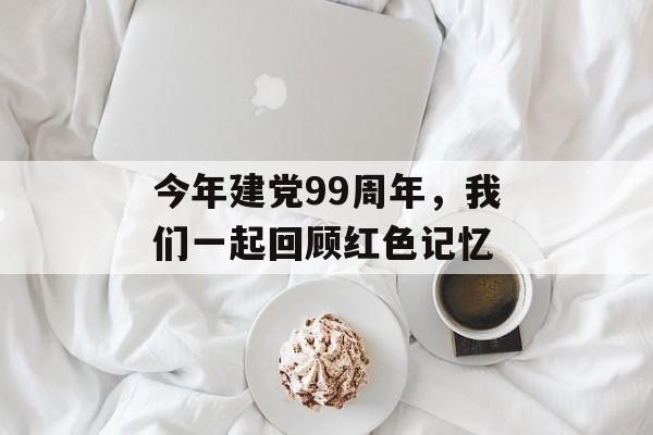今年建党99周年，我们一起回顾红色记忆-第1张图片-居家生活