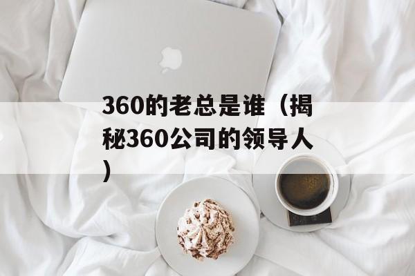 360的老总是谁（揭秘360公司的领导人）-第1张图片-居家生活