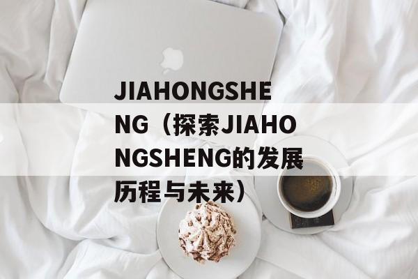 JIAHONGSHENG（探索JIAHONGSHENG的发展历程与未来）-第1张图片-居家生活
