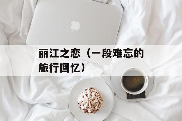 丽江之恋（一段难忘的旅行回忆）-第1张图片-居家生活
