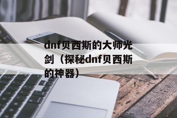 dnf贝西斯的大师光剑（探秘dnf贝西斯的神器）-第1张图片-居家生活