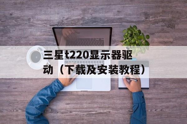 三星t220显示器驱动（下载及安装教程）-第1张图片-居家生活