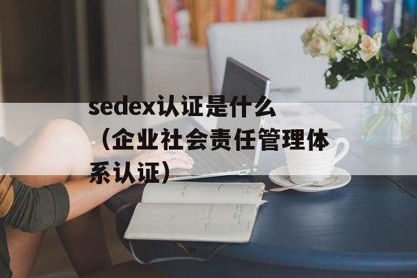 sedex认证是什么（企业社会责任管理体系认证）-第1张图片-居家生活