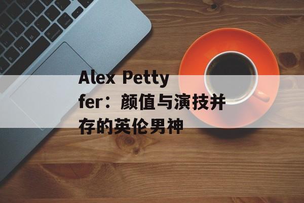 Alex Pettyfer：颜值与演技并存的英伦男神-第1张图片-居家生活