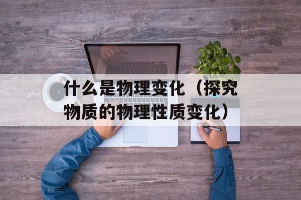 什么是物理变化（探究物质的物理性质变化）-第1张图片-居家生活