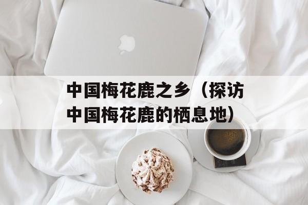 中国梅花鹿之乡（探访中国梅花鹿的栖息地）-第1张图片-居家生活