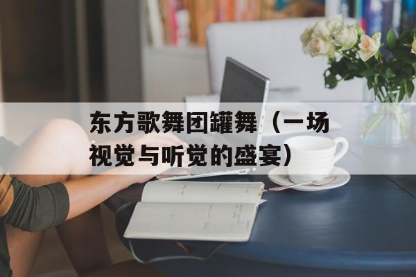 东方歌舞团罐舞（一场视觉与听觉的盛宴）-第1张图片-居家生活