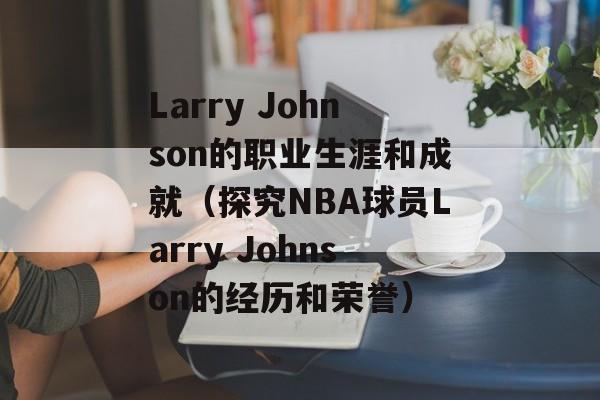 Larry Johnson的职业生涯和成就（探究NBA球员Larry Johnson的经历和荣誉）-第1张图片-居家生活