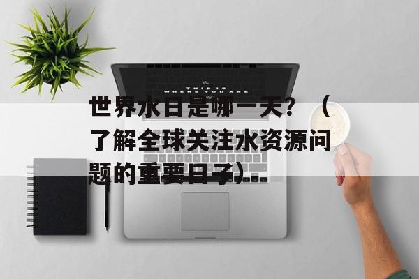 世界水日是哪一天？（了解全球关注水资源问题的重要日子）-第1张图片-居家生活