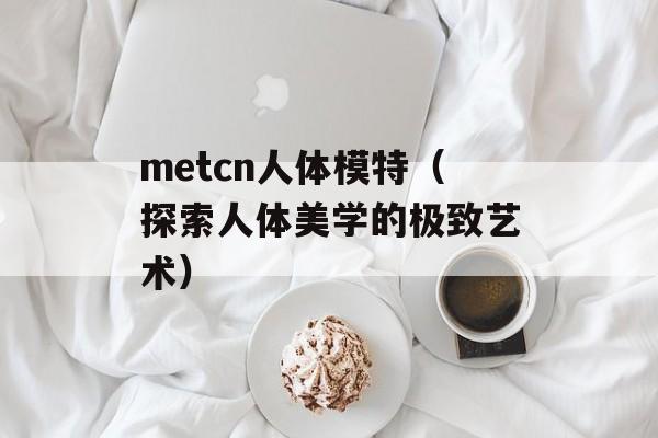 metcn人体模特（探索人体美学的极致艺术）-第1张图片-居家生活