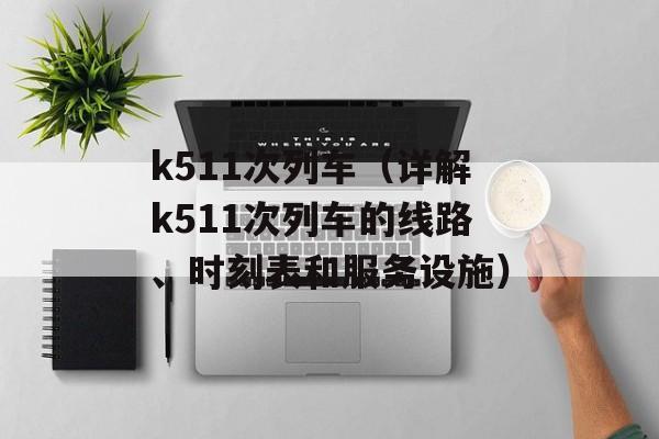 k511次列车（详解k511次列车的线路、时刻表和服务设施）-第1张图片-居家生活