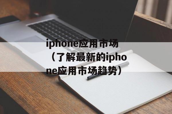 iphone应用市场（了解最新的iphone应用市场趋势）-第1张图片-居家生活