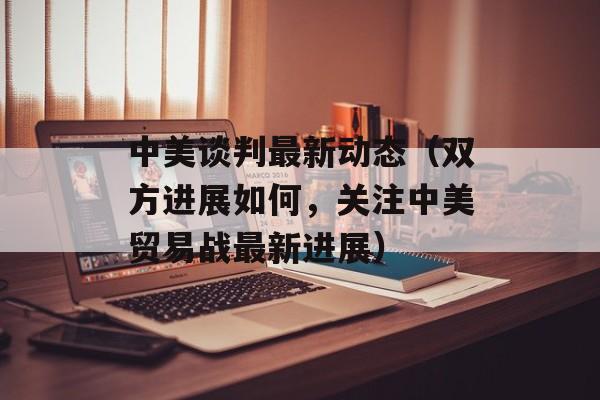 中美谈判最新动态（双方进展如何，关注中美贸易战最新进展）-第1张图片-居家生活