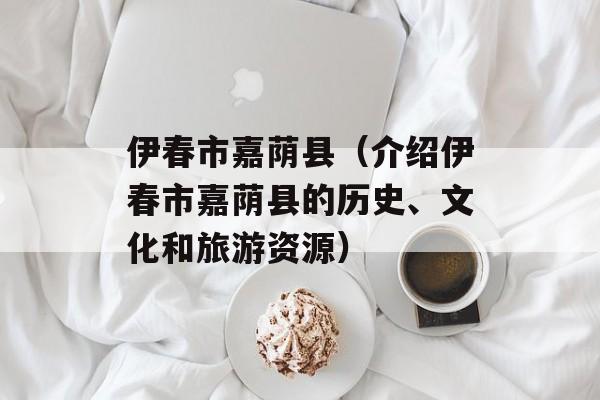伊春市嘉荫县（介绍伊春市嘉荫县的历史、文化和旅游资源）-第1张图片-居家生活