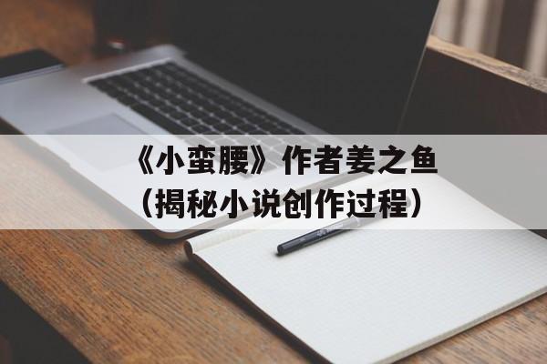 《小蛮腰》作者姜之鱼（揭秘小说创作过程）-第1张图片-居家生活