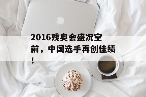 2016残奥会盛况空前，中国选手再创佳绩！-第1张图片-居家生活