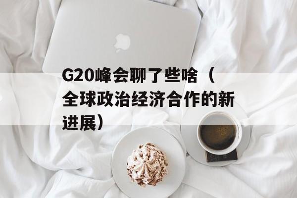 G20峰会聊了些啥（全球政治经济合作的新进展）-第1张图片-居家生活
