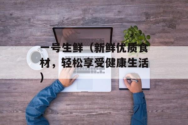 一号生鲜（新鲜优质食材，轻松享受健康生活）-第1张图片-居家生活