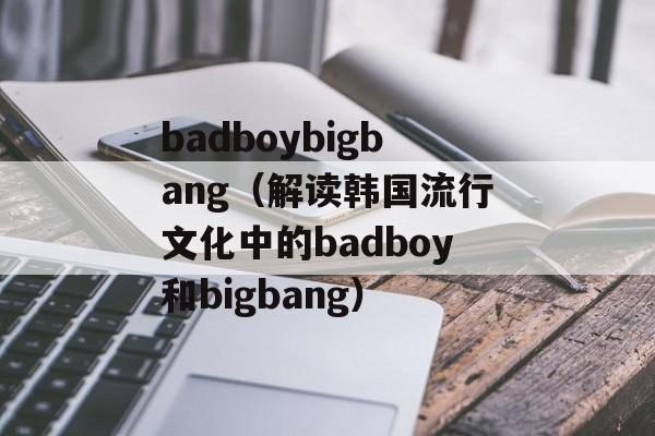 badboybigbang（解读韩国流行文化中的badboy和bigbang）-第1张图片-居家生活