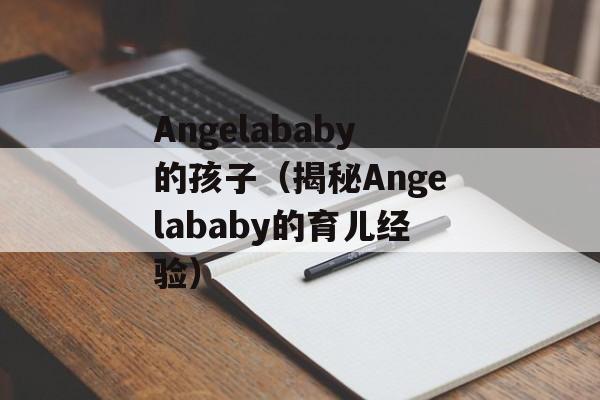 Angelababy的孩子（揭秘Angelababy的育儿经验）-第1张图片-居家生活