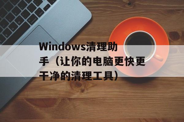Windows清理助手（让你的电脑更快更干净的清理工具）-第1张图片-居家生活