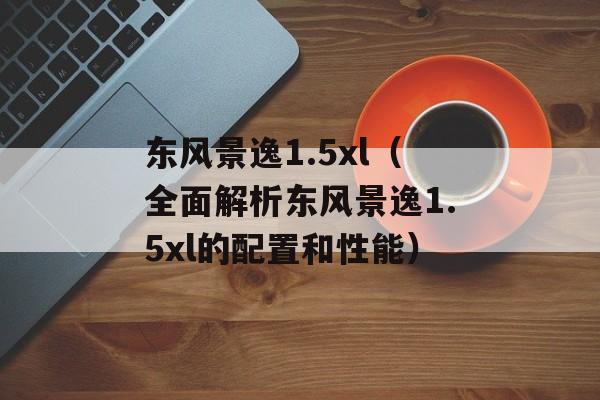 东风景逸1.5xl（全面解析东风景逸1.5xl的配置和性能）-第1张图片-居家生活