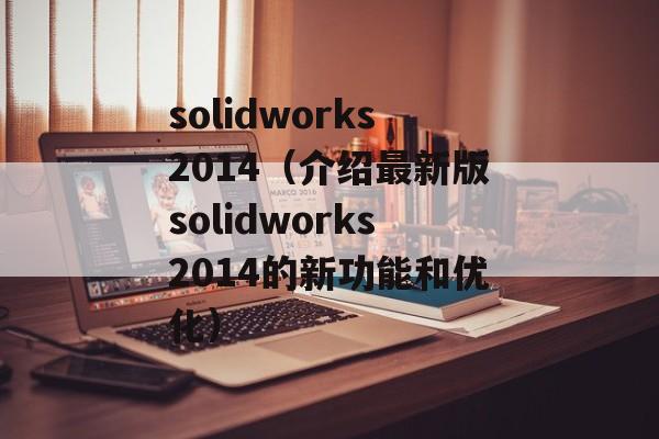 solidworks2014（介绍最新版solidworks2014的新功能和优化）-第1张图片-居家生活