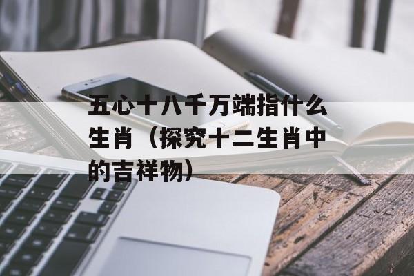 五心十八千万端指什么生肖（探究十二生肖中的吉祥物）-第1张图片-居家生活