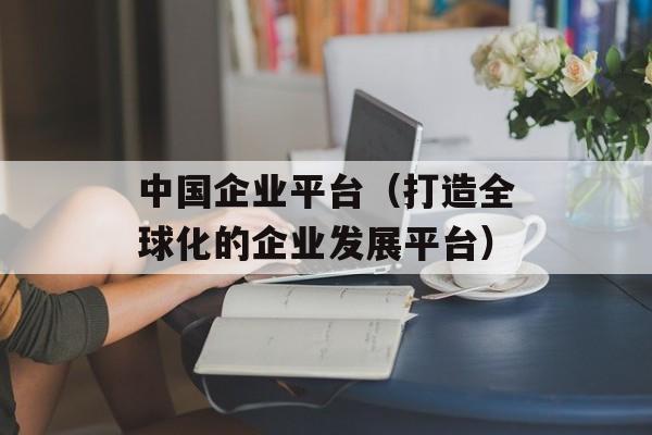 中国企业平台（打造全球化的企业发展平台）-第1张图片-居家生活