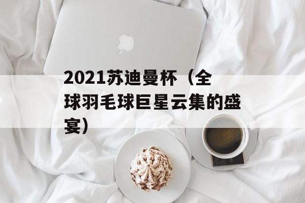 2021苏迪曼杯（全球羽毛球巨星云集的盛宴）-第1张图片-居家生活
