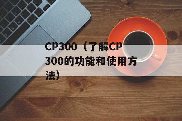 CP300（了解CP300的功能和使用方法）-第1张图片-居家生活