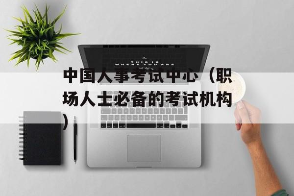 中国人事考试中心（职场人士必备的考试机构）-第1张图片-居家生活