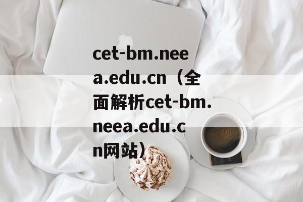 cet-bm.neea.edu.cn（全面解析cet-bm.neea.edu.cn网站）-第1张图片-居家生活