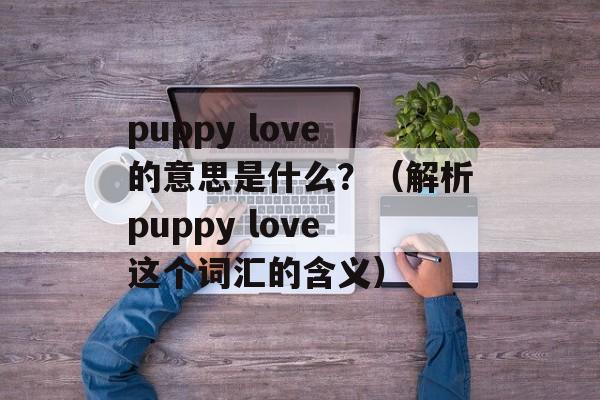 puppy love的意思是什么？（解析puppy love这个词汇的含义）-第1张图片-居家生活