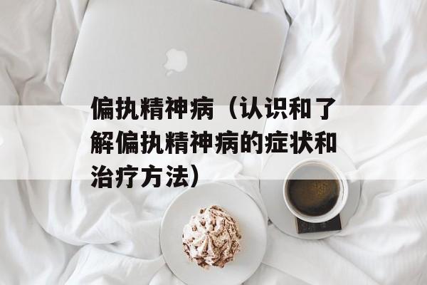 偏执精神病（认识和了解偏执精神病的症状和治疗方法）-第1张图片-居家生活