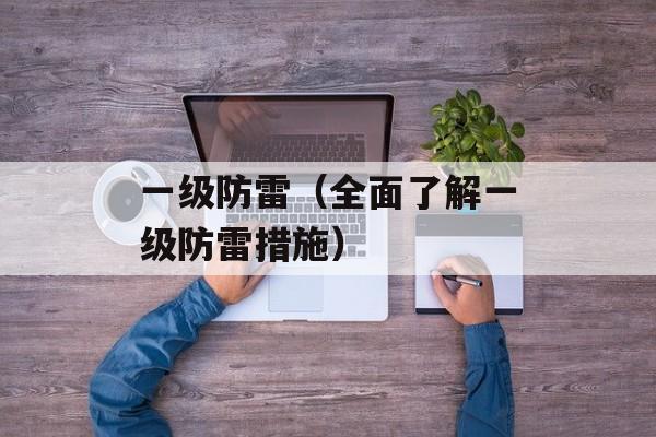 一级防雷（全面了解一级防雷措施）-第1张图片-居家生活